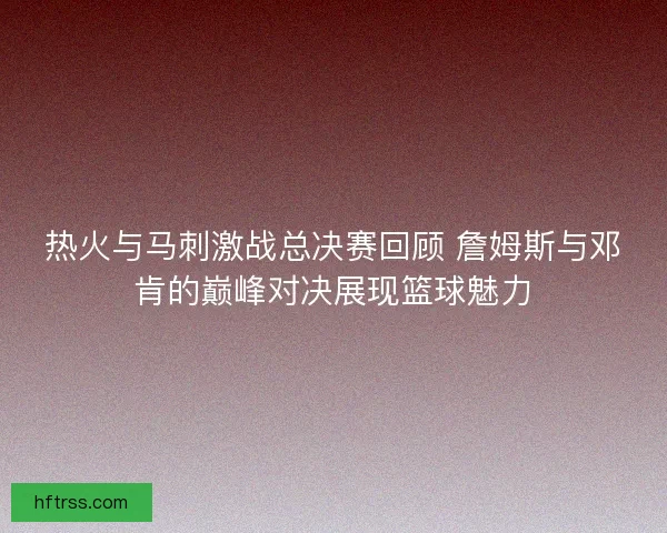 热火与马刺激战总决赛回顾 詹姆斯与邓肯的巅峰对决展现篮球魅力