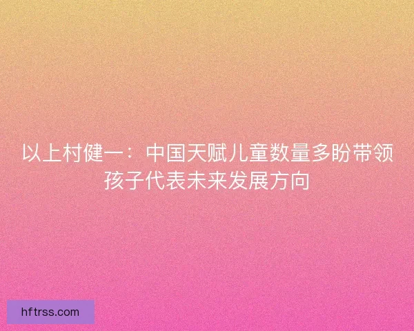 以上村健一：中国天赋儿童数量多盼带领孩子代表未来发展方向