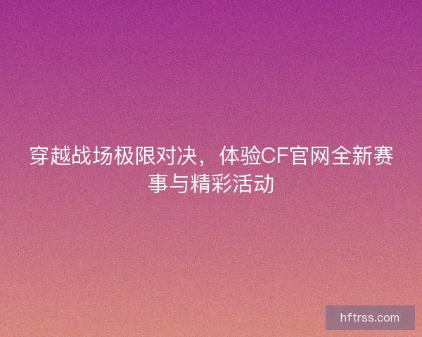 穿越战场极限对决，体验CF官网全新赛事与精彩活动