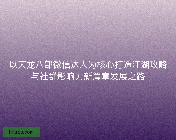 以天龙八部微信达人为核心打造江湖攻略与社群影响力新篇章发展之路