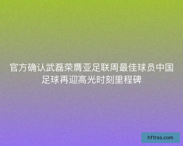 官方确认武磊荣膺亚足联周最佳球员中国足球再迎高光时刻里程碑