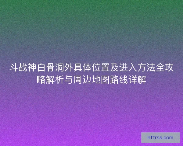 斗战神白骨洞外具体位置及进入方法全攻略解析与周边地图路线详解