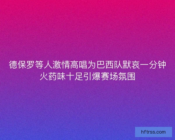 德保罗等人激情高唱为巴西队默哀一分钟火药味十足引爆赛场氛围
