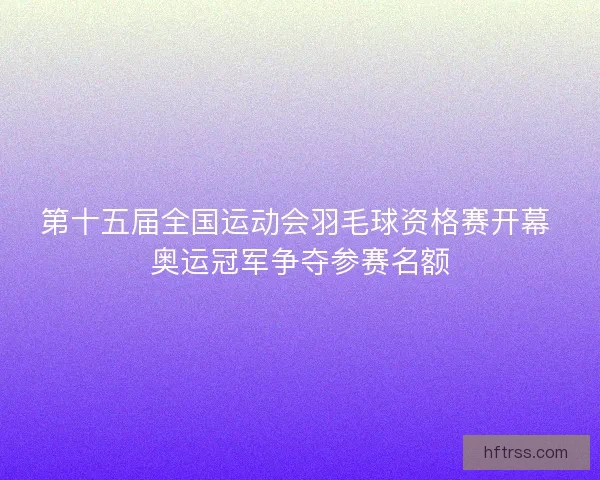 第十五届全国运动会羽毛球资格赛开幕 奥运冠军争夺参赛名额