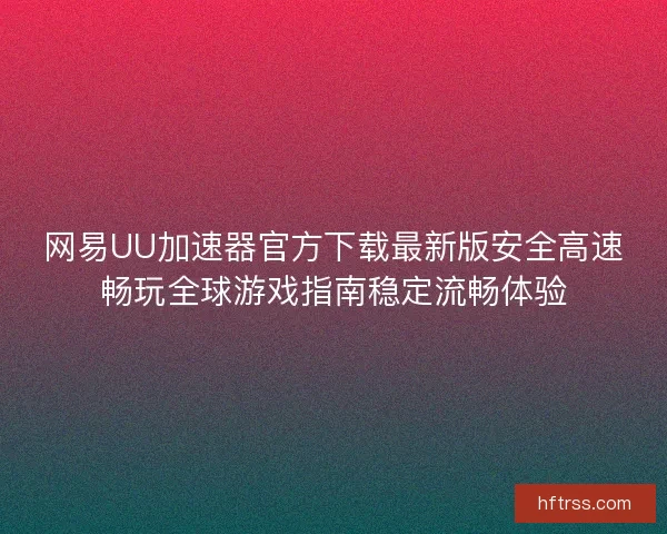 网易UU加速器官方下载最新版安全高速畅玩全球游戏指南稳定流畅体验