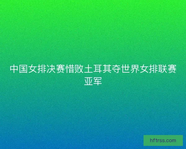 中国女排决赛惜败土耳其夺世界女排联赛亚军