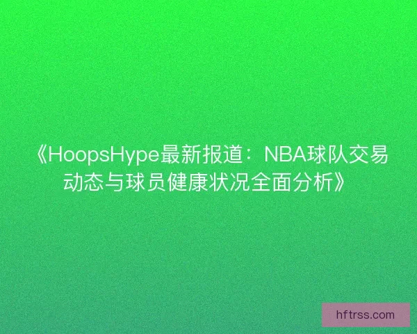 《HoopsHype最新报道：NBA球队交易动态与球员健康状况全面分析》
