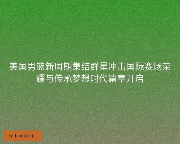 美国男篮新周期集结群星冲击国际赛场荣耀与传承梦想时代篇章开启