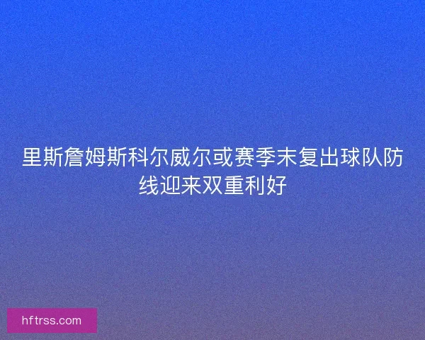 里斯詹姆斯科尔威尔或赛季末复出球队防线迎来双重利好