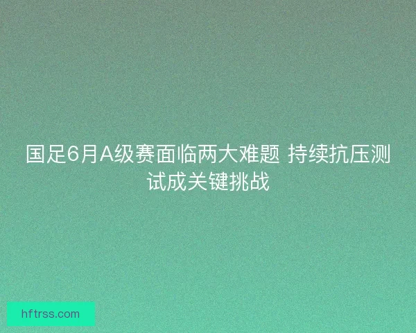 国足6月A级赛面临两大难题 持续抗压测试成关键挑战