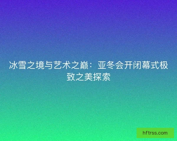 冰雪之境与艺术之巅：亚冬会开闭幕式极致之美探索