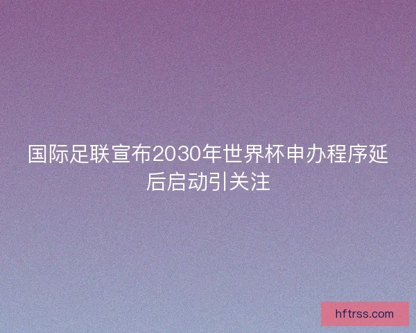 国际足联宣布2030年世界杯申办程序延后启动引关注