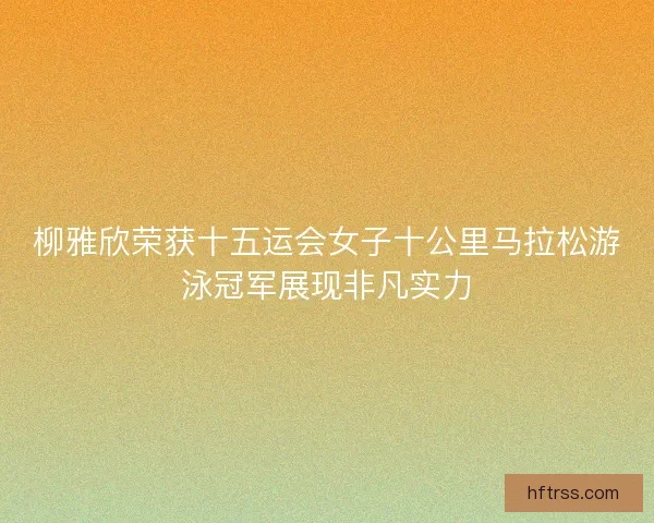 柳雅欣荣获十五运会女子十公里马拉松游泳冠军展现非凡实力
