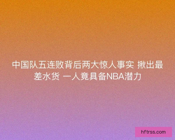 中国队五连败背后两大惊人事实 揪出最差水货 一人竟具备NBA潜力