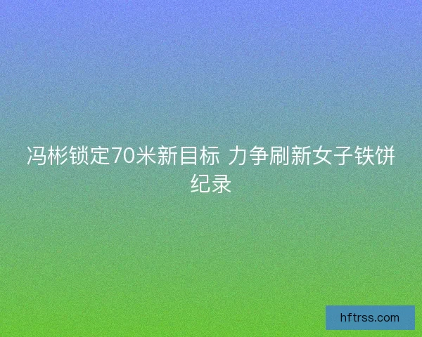 冯彬锁定70米新目标 力争刷新女子铁饼纪录