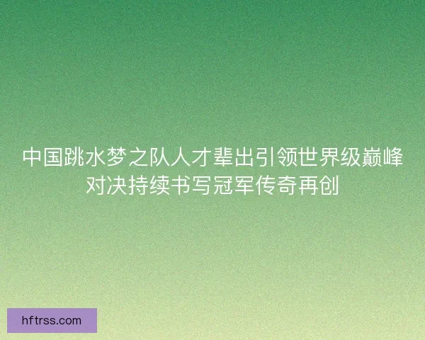 中国跳水梦之队人才辈出引领世界级巅峰对决持续书写冠军传奇再创
