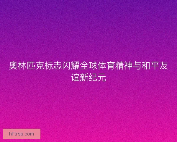 奥林匹克标志闪耀全球体育精神与和平友谊新纪元
