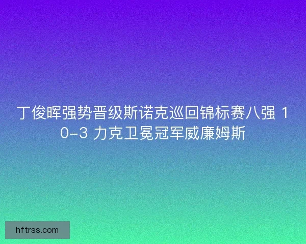 丁俊晖强势晋级斯诺克巡回锦标赛八强 10-3 力克卫冕冠军威廉姆斯