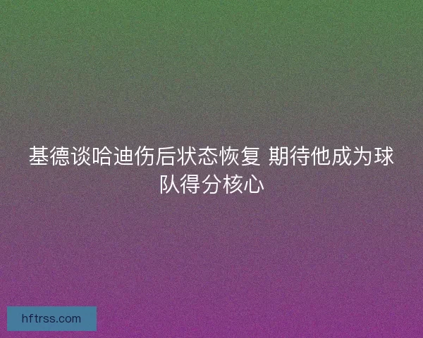 基德谈哈迪伤后状态恢复 期待他成为球队得分核心